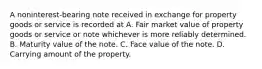 A noninterest-bearing note received in exchange for property goods or service is recorded at A. Fair market value of property goods or service or note whichever is more reliably determined. B. Maturity value of the note. C. Face value of the note. D. Carrying amount of the property.