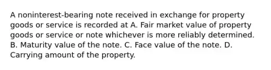 A noninterest-bearing note received in exchange for property goods or service is recorded at A. Fair market value of property goods or service or note whichever is more reliably determined. B. Maturity value of the note. C. Face value of the note. D. Carrying amount of the property.