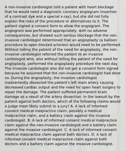 A non-invasive cardiologist told a patient with heart blockage that he would need a diagnostic coronary angiogram (insertion of a contrast dye and a special x-ray), but she did not fully explain the risks of the procedure or alternatives to it. The patient signed a consent form to allow the angiogram. The angiogram was performed appropriately, with no adverse consequences, but showed such serious blockage that the non-invasive cardiologist determined that an angioplasty (a balloon procedure to open blocked arteries) would need to be performed. Without telling the patient of the need for angioplasty, the non-invasive cardiologist referred the patient to an invasive cardiologist who, also without telling the patient of the need for angioplasty, performed the angioplasty procedure the next day. The invasive cardiologist also did not get a consent form signed because he assumed that the non-invasive cardiologist had done so. During the angioplasty, the invasive cardiologist inadvertently dissected the patient's left main artery causing decreased <a href='https://www.questionai.com/knowledge/kyxUJGvw35-cardiac-output' class='anchor-knowledge'>cardiac output</a> and the need for open heart surgery to repair the damage. The patient suffered permanent brain damage as a result of the artery dissection. In the lawsuit by the patient against both doctors, which of the following claims would a judge most likely submit to a jury? A. A lack of informed consent medical malpractice claim, possibly a medical malpractice claim, and a battery claim against the invasive cardiologist. B. A lack of informed consent medical malpractice claim against the non-invasive cardiologist and a battery claim against the invasive cardiologist. C. A lack of informed consent medical malpractice claim against both doctors. D. A lack of informed consent medical malpractice claim against both doctors and a battery claim against the invasive cardiologist.