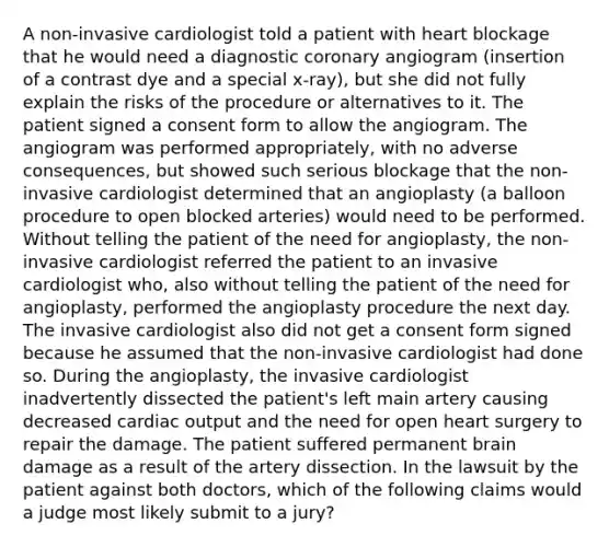 A non-invasive cardiologist told a patient with heart blockage that he would need a diagnostic coronary angiogram (insertion of a contrast dye and a special x-ray), but she did not fully explain the risks of the procedure or alternatives to it. The patient signed a consent form to allow the angiogram. The angiogram was performed appropriately, with no adverse consequences, but showed such serious blockage that the non-invasive cardiologist determined that an angioplasty (a balloon procedure to open blocked arteries) would need to be performed. Without telling the patient of the need for angioplasty, the non-invasive cardiologist referred the patient to an invasive cardiologist who, also without telling the patient of the need for angioplasty, performed the angioplasty procedure the next day. The invasive cardiologist also did not get a consent form signed because he assumed that the non-invasive cardiologist had done so. During the angioplasty, the invasive cardiologist inadvertently dissected the patient's left main artery causing decreased cardiac output and the need for open heart surgery to repair the damage. The patient suffered permanent brain damage as a result of the artery dissection. In the lawsuit by the patient against both doctors, which of the following claims would a judge most likely submit to a jury?