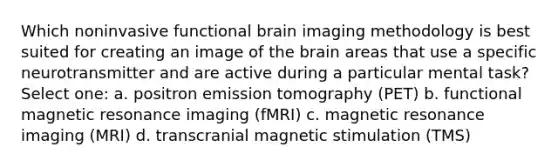 Which noninvasive functional brain imaging methodology is best suited for creating an image of the brain areas that use a specific neurotransmitter and are active during a particular mental task? Select one: a. positron emission tomography (PET) b. functional magnetic resonance imaging (fMRI) c. magnetic resonance imaging (MRI) d. transcranial magnetic stimulation (TMS)