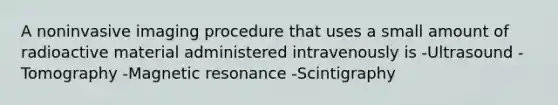 A noninvasive imaging procedure that uses a small amount of radioactive material administered intravenously is -Ultrasound -Tomography -Magnetic resonance -Scintigraphy