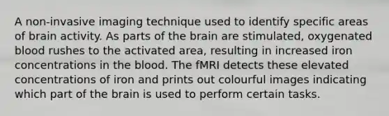 A non-invasive imaging technique used to identify specific areas of brain activity. As parts of the brain are stimulated, oxygenated blood rushes to the activated area, resulting in increased iron concentrations in the blood. The fMRI detects these elevated concentrations of iron and prints out colourful images indicating which part of the brain is used to perform certain tasks.