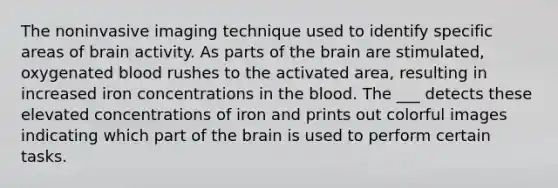 The noninvasive imaging technique used to identify specific areas of brain activity. As parts of the brain are stimulated, oxygenated blood rushes to the activated area, resulting in increased iron concentrations in the blood. The ___ detects these elevated concentrations of iron and prints out colorful images indicating which part of the brain is used to perform certain tasks.