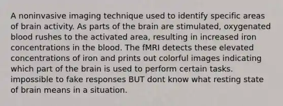 A noninvasive imaging technique used to identify specific areas of brain activity. As parts of the brain are stimulated, oxygenated blood rushes to the activated area, resulting in increased iron concentrations in the blood. The fMRI detects these elevated concentrations of iron and prints out colorful images indicating which part of the brain is used to perform certain tasks. impossible to fake responses BUT dont know what resting state of brain means in a situation.