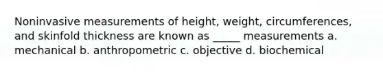 Noninvasive measurements of height, weight, circumferences, and skinfold thickness are known as _____ measurements a. mechanical b. anthropometric c. objective d. biochemical