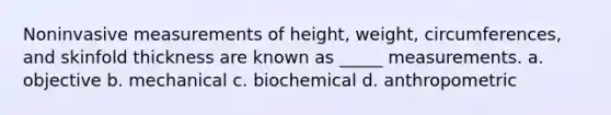 Noninvasive measurements of height, weight, circumferences, and skinfold thickness are known as _____ measurements. a. objective b. mechanical c. biochemical d. anthropometric