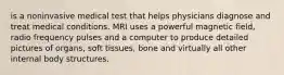 is a noninvasive medical test that helps physicians diagnose and treat medical conditions. MRI uses a powerful magnetic field, radio frequency pulses and a computer to produce detailed pictures of organs, soft tissues, bone and virtually all other internal body structures.