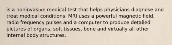 is a noninvasive medical test that helps physicians diagnose and treat medical conditions. MRI uses a powerful magnetic field, radio frequency pulses and a computer to produce detailed pictures of organs, soft tissues, bone and virtually all other internal body structures.