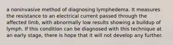 a noninvasive method of diagnosing lymphedema. It measures the resistance to an electrical current passed through the affected limb, with abnormally low results showing a buildup of lymph. If this condition can be diagnosed with this technique at an early stage, there is hope that it will not develop any further.