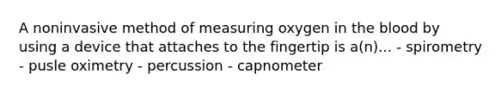 A noninvasive method of measuring oxygen in the blood by using a device that attaches to the fingertip is a(n)... - spirometry - pusle oximetry - percussion - capnometer