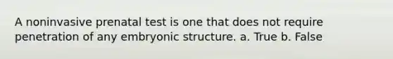 A noninvasive prenatal test is one that does not require penetration of any embryonic structure. a. True b. False