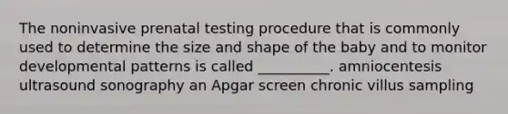 The noninvasive prenatal testing procedure that is commonly used to determine the size and shape of the baby and to monitor developmental patterns is called __________. amniocentesis ultrasound sonography an Apgar screen chronic villus sampling