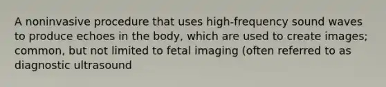 A noninvasive procedure that uses high-frequency sound waves to produce echoes in the body, which are used to create images; common, but not limited to fetal imaging (often referred to as diagnostic ultrasound