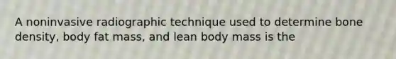 A noninvasive radiographic technique used to determine bone density, body fat mass, and lean body mass is the