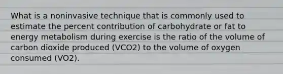 What is a noninvasive technique that is commonly used to estimate the percent contribution of carbohydrate or fat to energy metabolism during exercise is the ratio of the volume of carbon dioxide produced (VCO2) to the volume of oxygen consumed (VO2).