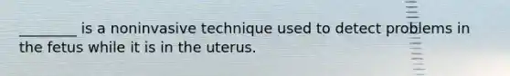 ________ is a noninvasive technique used to detect problems in the fetus while it is in the uterus.