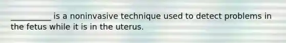 __________ is a noninvasive technique used to detect problems in the fetus while it is in the uterus.