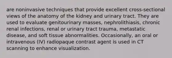 are noninvasive techniques that provide excellent cross-sectional views of the anatomy of the kidney and urinary tract. They are used to evaluate genitourinary masses, nephrolithiasis, chronic renal infections, renal or urinary tract trauma, metastatic disease, and soft tissue abnormalities. Occasionally, an oral or intravenous (IV) radiopaque contrast agent is used in CT scanning to enhance visualization.