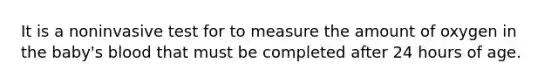 It is a noninvasive test for to measure the amount of oxygen in the baby's blood that must be completed after 24 hours of age.