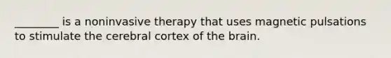 ________ is a noninvasive therapy that uses magnetic pulsations to stimulate the cerebral cortex of the brain.