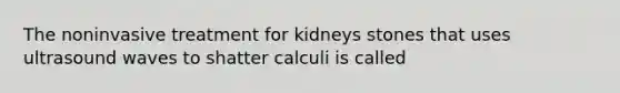 The noninvasive treatment for kidneys stones that uses ultrasound waves to shatter calculi is called