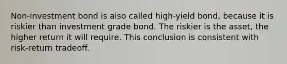 Non-investment bond is also called high-yield bond, because it is riskier than investment grade bond. The riskier is the asset, the higher return it will require. This conclusion is consistent with risk-return tradeoff.