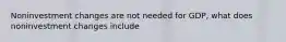 Noninvestment changes are not needed for GDP, what does noninvestment changes include