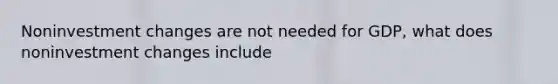 Noninvestment changes are not needed for GDP, what does noninvestment changes include