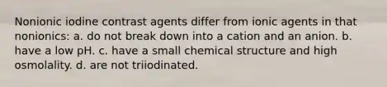 Nonionic iodine contrast agents differ from ionic agents in that nonionics: a. do not break down into a cation and an anion. b. have a low pH. c. have a small chemical structure and high osmolality. d. are not triiodinated.