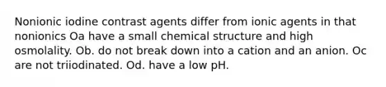 Nonionic iodine contrast agents differ from ionic agents in that nonionics Oa have a small chemical structure and high osmolality. Ob. do not break down into a cation and an anion. Oc are not triiodinated. Od. have a low pH.