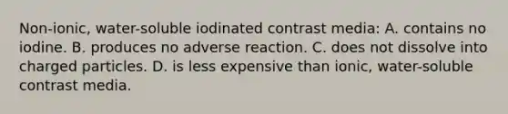 Non-ionic, water-soluble iodinated contrast media: A. contains no iodine. B. produces no adverse reaction. C. does not dissolve into charged particles. D. is less expensive than ionic, water-soluble contrast media.