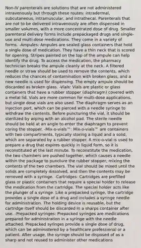 Non-IV parenterals are solutions that are not administered intravenously but through these routes: intradermal, subcutaneous, intramuscular, and intrathecal. Parenterals that are not to be delivered intravenously are often dispensed in smaller volumes, with a more concentrated dose of drug. Smaller parenteral delivery forms include prepackaged drugs and single-use and multi-dose medications. They come in a variety of forms. -Ampules: Ampules are sealed glass containers that hold a single dose of medication. They have a thin neck that is scored for opening. Stripes painted on the top of the ampule can help identify the drug. To access the medication, the pharmacy technician breaks the ampule cleanly at the neck. A filtered needle or straw should be used to remove the contents, which reduces the chances of contamination with broken glass, and a new needle is used for dispensing. The empty ampule should be discarded as broken glass. -Vials: Vials are plastic or glass containers that have a rubber stopper (diaphragm) covered with a metal lid. Vials are more common for multi-dose applications, but single dose vials are also used. The diaphragm serves as an injection port, which can be pierced with a needle syringe to withdraw the contents. Before puncturing the vial, it should be sterilized by wiping with an alcohol pad. The sterile needle should be held at an angle to enter the diaphragm to prevent coring the stopper. -Mix-o-vials™: Mix-o-vials™ are containers with two compartments, typically storing a liquid and a solid, which are separated by a rubber stopper. A mix-o-vial is used to prepare a drug that expires quickly in liquid form, so it is reconstituted at the last minute. To reconstitute the medication, the two chambers are pushed together, which causes a needle within the package to puncture the rubber stopper, mixing the contents of the two chambers. The vial should be mixed until the solids are completely dissolved, and then the contents may be removed with a syringe. -Cartridges: Cartridges are prefilled glass or plastic containers that require a special holder to release the medication from the cartridge. The special holder acts like the plunger of a syringe. Like a prepacked syringe, the cartridge provides a single dose of a drug and includes a syringe needle for administration. The holding device is reusable, but the cartridge itself should be discarded in a sharps container after use. -Prepacked syringes: Prepacked syringes are medications prepared for administration in a syringe with the needle attached. Prepacked syringes provide a single dose of drug, which can be administered by a healthcare professional or a patient. After usage, the syringe should be disposed of as a sharp and not reused to administer other medications