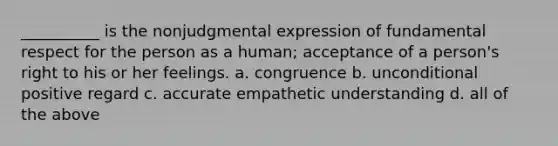 __________ is the nonjudgmental expression of fundamental respect for the person as a human; acceptance of a person's right to his or her feelings. a. congruence b. unconditional positive regard c. accurate empathetic understanding d. all of the above