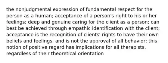 the nonjudgmental expression of fundamental respect for the person as a human; acceptance of a person's right to his or her feelings; deep and genuine caring for the client as a person; can best be achieved through empathic identification with the client; acceptance is the recognition of clients' rights to have their own beliefs and feelings, and is not the approval of all behavior; this notion of positive regard has implications for all therapists, regardless of their theoretical orientation