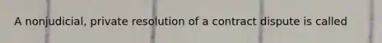 A nonjudicial, private resolution of a contract dispute is called