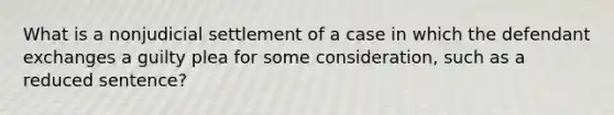 What is a nonjudicial settlement of a case in which the defendant exchanges a guilty plea for some consideration, such as a reduced sentence?