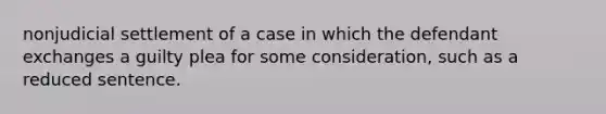 nonjudicial settlement of a case in which the defendant exchanges a guilty plea for some consideration, such as a reduced sentence.