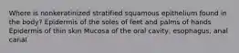 Where is nonkeratinized stratified squamous epithelium found in the body? Epidermis of the soles of feet and palms of hands Epidermis of thin skin Mucosa of the oral cavity, esophagus, anal canal