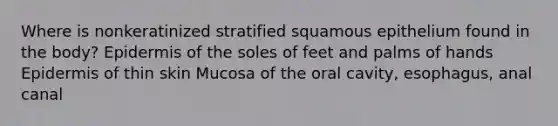 Where is nonkeratinized stratified squamous epithelium found in the body? Epidermis of the soles of feet and palms of hands Epidermis of thin skin Mucosa of the oral cavity, esophagus, anal canal