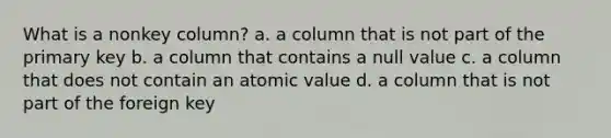 What is a nonkey column? a. a column that is not part of the primary key b. a column that contains a null value c. a column that does not contain an atomic value d. a column that is not part of the foreign key