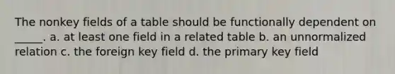 The nonkey fields of a table should be functionally dependent on _____. a. at least one field in a related table b. an unnormalized relation c. the foreign key field d. the primary key field