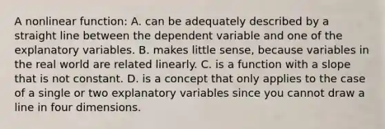 A nonlinear​ function: A. can be adequately described by a straight line between the dependent variable and one of the explanatory variables. B. makes little​ sense, because variables in the real world are related linearly. C. is a function with a slope that is not constant. D. is a concept that only applies to the case of a single or two explanatory variables since you cannot draw a line in four dimensions.