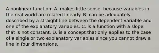 A nonlinear​ function: A. makes little​ sense, because variables in the real world are related linearly. B. can be adequately described by a straight line between the dependent variable and one of the explanatory variables. C. is a function with a slope that is not constant. D. is a concept that only applies to the case of a single or two explanatory variables since you cannot draw a line in four dimensions.