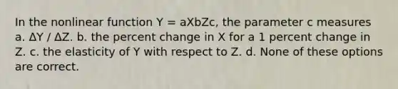 In the nonlinear function Y = aXbZc, the parameter c measures a. ΔY / ΔZ. b. the percent change in X for a 1 percent change in Z. c. the elasticity of Y with respect to Z. d. None of these options are correct.