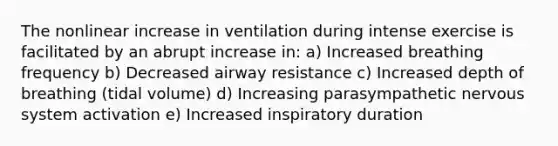 The nonlinear increase in ventilation during intense exercise is facilitated by an abrupt increase in: a) Increased breathing frequency b) Decreased airway resistance c) Increased depth of breathing (tidal volume) d) Increasing parasympathetic nervous system activation e) Increased inspiratory duration