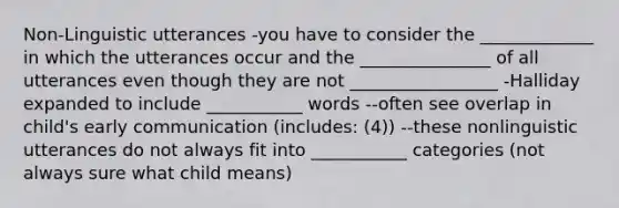 Non-Linguistic utterances -you have to consider the _____________ in which the utterances occur and the _______________ of all utterances even though they are not _________________ -Halliday expanded to include ___________ words --often see overlap in child's early communication (includes: (4)) --these nonlinguistic utterances do not always fit into ___________ categories (not always sure what child means)