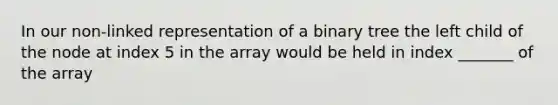 In our non-linked representation of a binary tree the left child of the node at index 5 in the array would be held in index _______ of the array