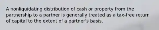 A nonliquidating distribution of cash or property from the partnership to a partner is generally treated as a tax-free return of capital to the extent of a partner's basis.