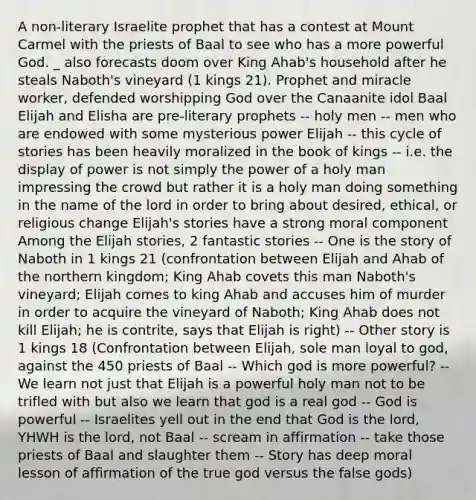 A non-literary Israelite prophet that has a contest at Mount Carmel with the priests of Baal to see who has a more powerful God. _ also forecasts doom over King Ahab's household after he steals Naboth's vineyard (1 kings 21). Prophet and miracle worker, defended worshipping God over the Canaanite idol Baal Elijah and Elisha are pre-literary prophets -- holy men -- men who are endowed with some mysterious power Elijah -- this cycle of stories has been heavily moralized in the book of kings -- i.e. the display of power is not simply the power of a holy man impressing the crowd but rather it is a holy man doing something in the name of the lord in order to bring about desired, ethical, or religious change Elijah's stories have a strong moral component Among the Elijah stories, 2 fantastic stories -- One is the story of Naboth in 1 kings 21 (confrontation between Elijah and Ahab of the northern kingdom; King Ahab covets this man Naboth's vineyard; Elijah comes to king Ahab and accuses him of murder in order to acquire the vineyard of Naboth; King Ahab does not kill Elijah; he is contrite, says that Elijah is right) -- Other story is 1 kings 18 (Confrontation between Elijah, sole man loyal to god, against the 450 priests of Baal -- Which god is more powerful? -- We learn not just that Elijah is a powerful holy man not to be trifled with but also we learn that god is a real god -- God is powerful -- Israelites yell out in the end that God is the lord, YHWH is the lord, not Baal -- scream in affirmation -- take those priests of Baal and slaughter them -- Story has deep moral lesson of affirmation of the true god versus the false gods)